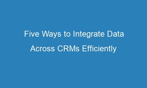 five ways to integrate data across crms efficiently 118527 - Five Ways to Integrate Data Across CRMs Efficiently